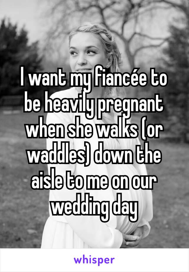 I want my fiancée to be heavily pregnant when she walks (or waddles) down the aisle to me on our wedding day