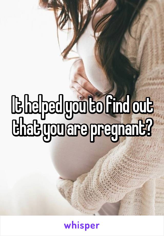 It helped you to find out that you are pregnant?