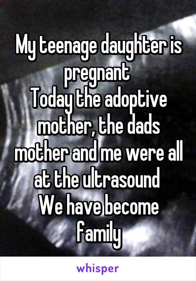 My teenage daughter is pregnant 
Today the adoptive mother, the dads mother and me were all at the ultrasound 
We have become family