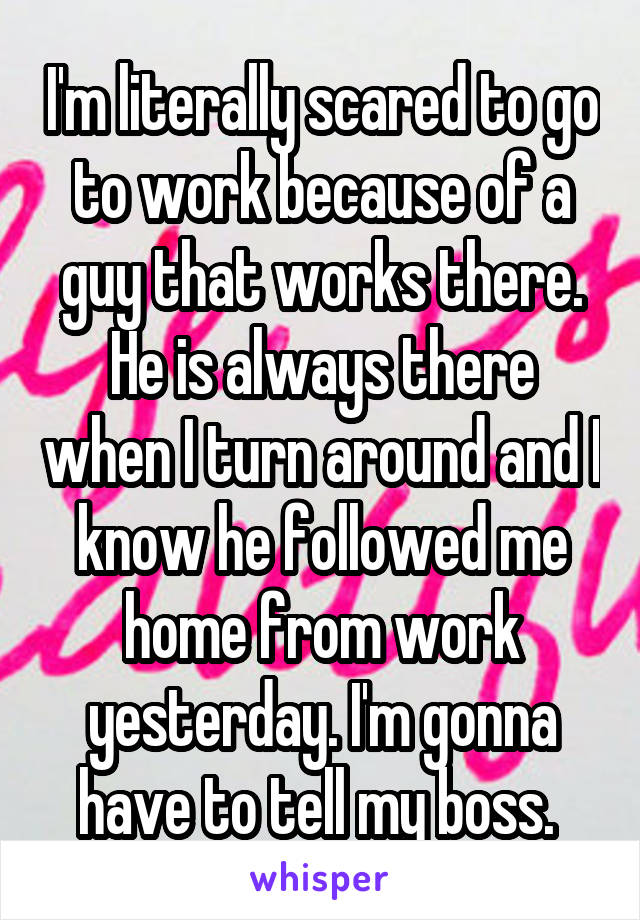 I'm literally scared to go to work because of a guy that works there. He is always there when I turn around and I know he followed me home from work yesterday. I'm gonna have to tell my boss. 