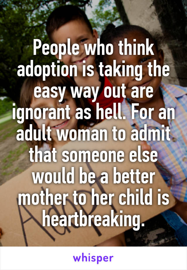People who think adoption is taking the easy way out are ignorant as hell. For an adult woman to admit that someone else would be a better mother to her child is heartbreaking.