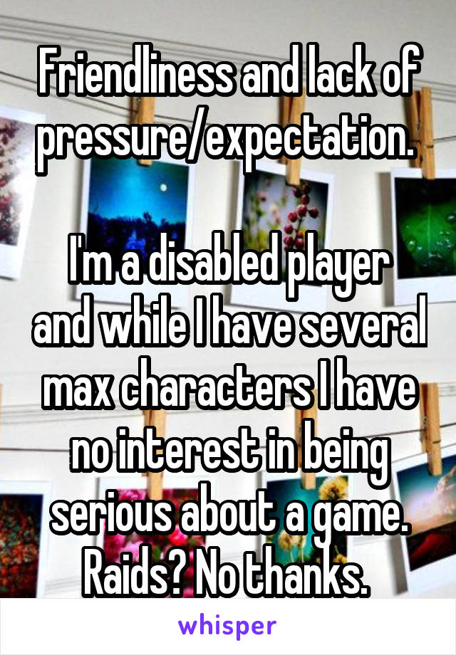 Friendliness and lack of pressure/expectation. 

I'm a disabled player and while I have several max characters I have no interest in being serious about a game. Raids? No thanks. 