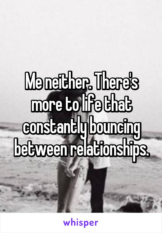 Me neither. There's more to life that constantly bouncing between relationships.