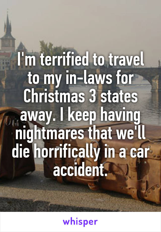 I'm terrified to travel to my in-laws for Christmas 3 states away. I keep having nightmares that we'll die horrifically in a car accident.