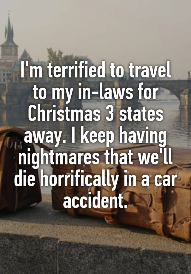 I'm terrified to travel to my in-laws for Christmas 3 states away. I keep having nightmares that we'll die horrifically in a car accident.