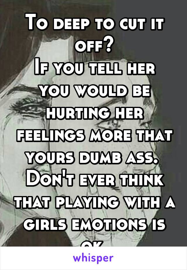 To deep to cut it off?
If you tell her you would be hurting her feelings more that yours dumb ass. 
Don't ever think that playing with a girls emotions is ok.