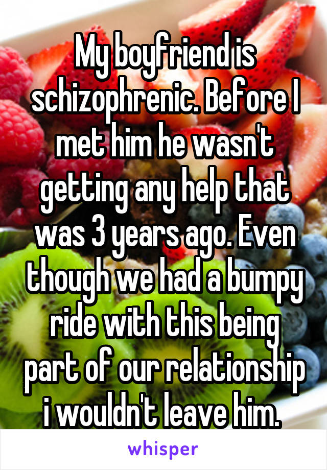 My boyfriend is schizophrenic. Before I met him he wasn't getting any help that was 3 years ago. Even though we had a bumpy ride with this being part of our relationship i wouldn't leave him. 