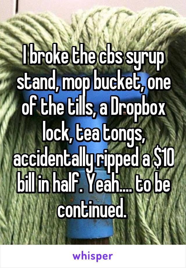 I broke the cbs syrup stand, mop bucket, one of the tills, a Dropbox lock, tea tongs, accidentally ripped a $10 bill in half. Yeah.... to be continued. 