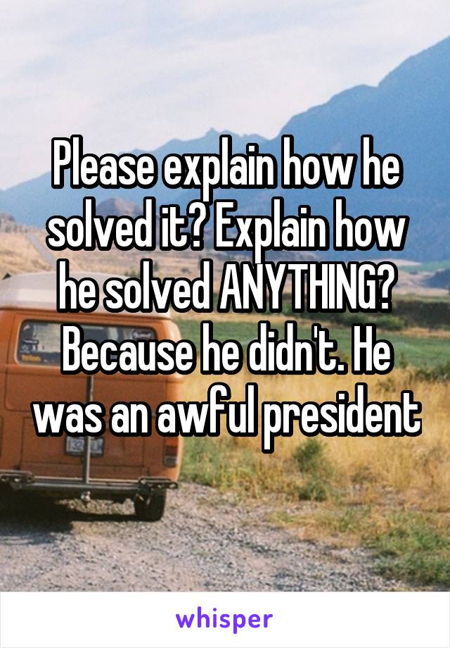 Please explain how he solved it? Explain how he solved ANYTHING? Because he didn't. He was an awful president 