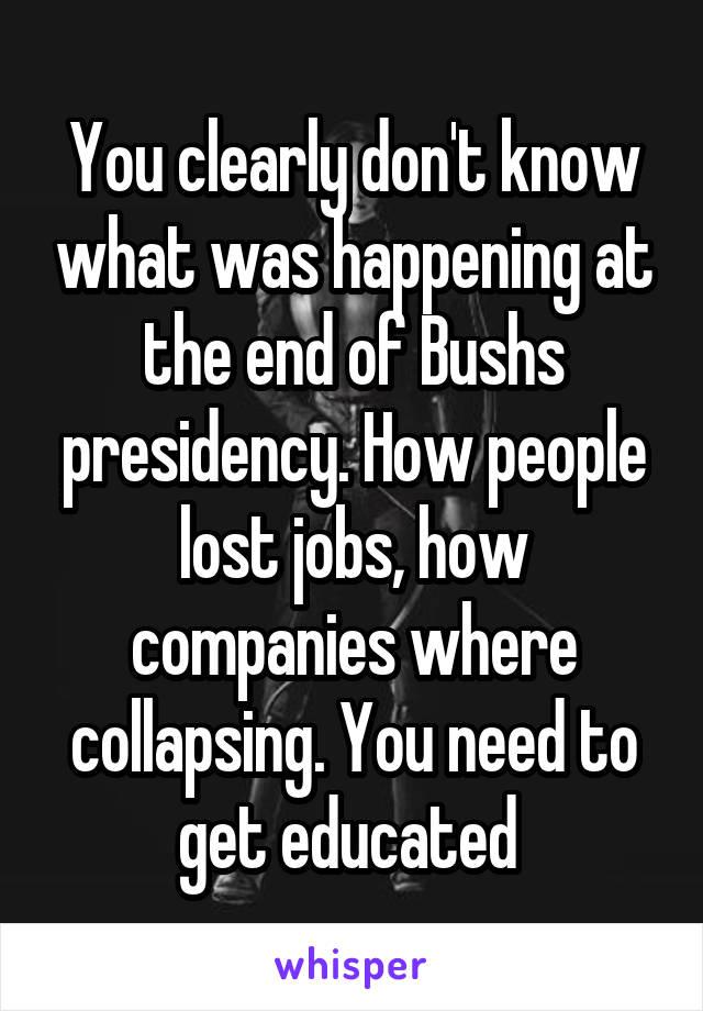 You clearly don't know what was happening at the end of Bushs presidency. How people lost jobs, how companies where collapsing. You need to get educated 
