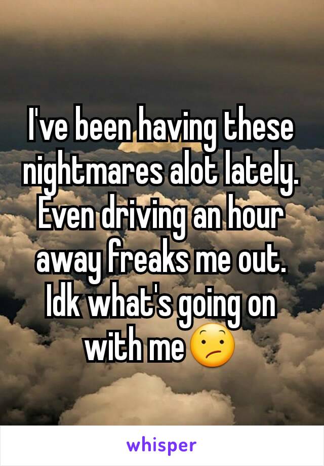 I've been having these nightmares alot lately. Even driving an hour away freaks me out. Idk what's going on with me😕