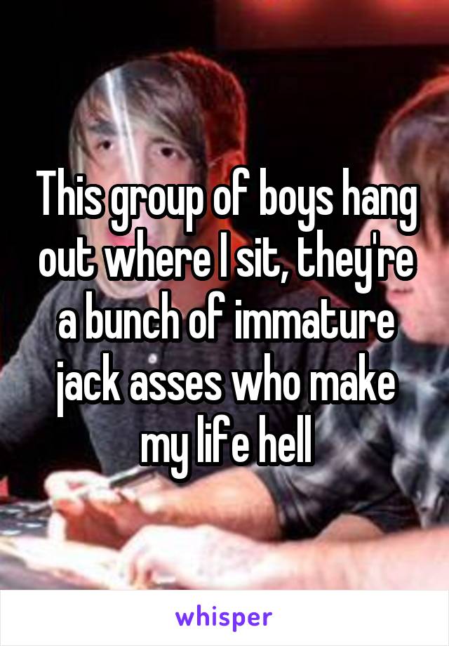 This group of boys hang out where I sit, they're a bunch of immature jack asses who make my life hell