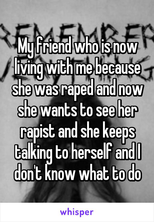 My friend who is now living with me because she was raped and now she wants to see her rapist and she keeps talking to herself and I don't know what to do