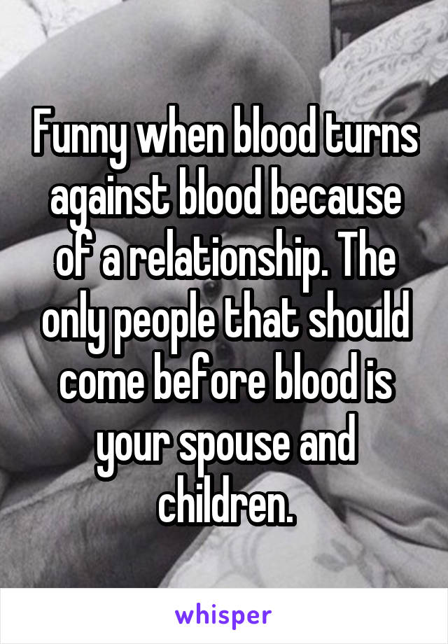 Funny when blood turns against blood because of a relationship. The only people that should come before blood is your spouse and children.