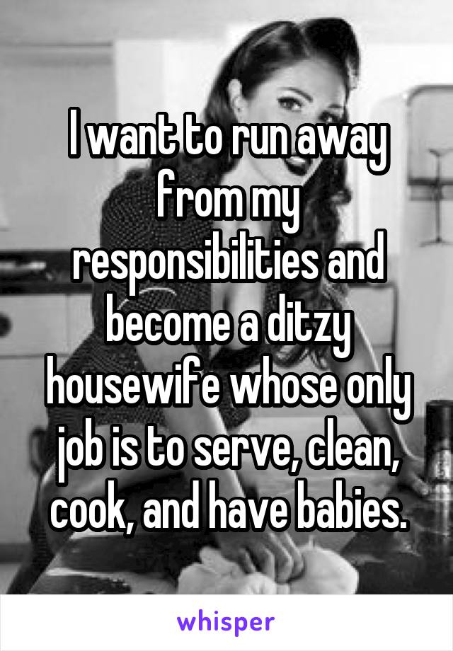 I want to run away from my responsibilities and become a ditzy housewife whose only job is to serve, clean, cook, and have babies.