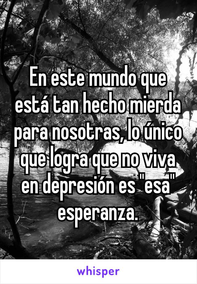 En este mundo que está tan hecho mierda para nosotras, lo único que logra que no viva en depresión es "esa" esperanza.