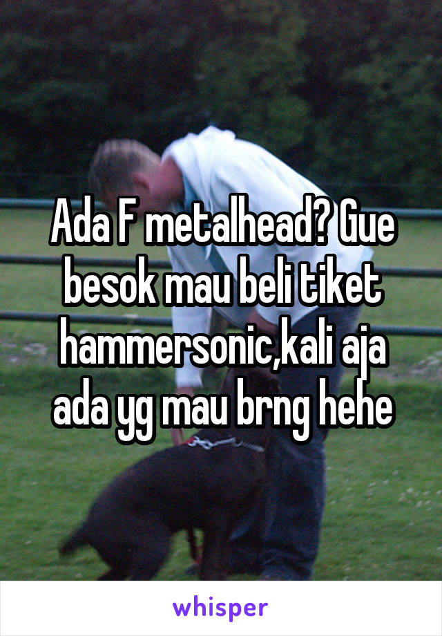 Ada F metalhead? Gue besok mau beli tiket hammersonic,kali aja ada yg mau brng hehe