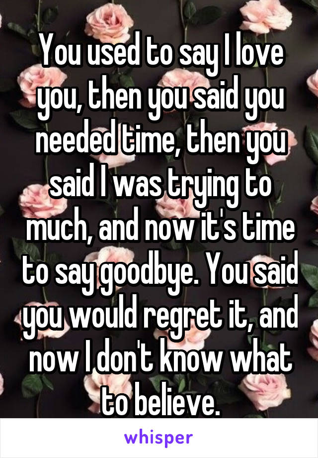 You used to say I love you, then you said you needed time, then you said I was trying to much, and now it's time to say goodbye. You said you would regret it, and now I don't know what to believe.