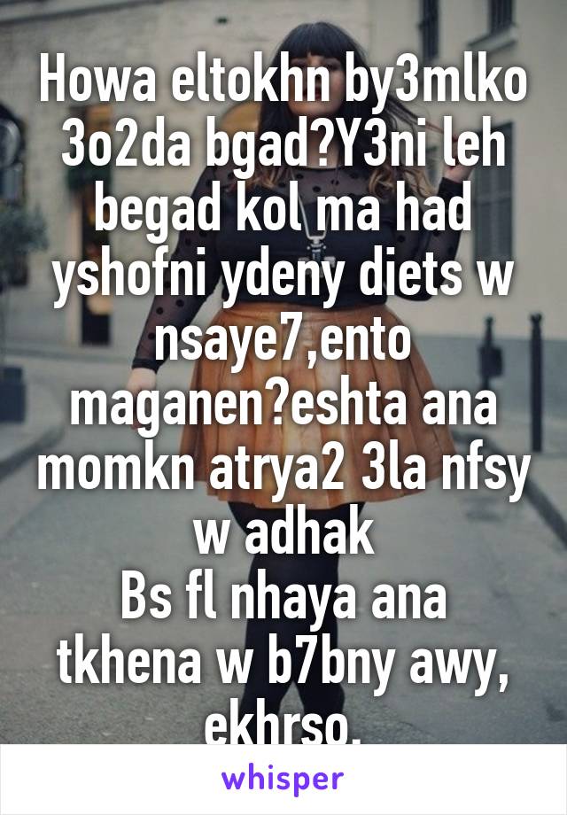 Howa eltokhn by3mlko 3o2da bgad?Y3ni leh begad kol ma had yshofni ydeny diets w nsaye7,ento maganen?eshta ana momkn atrya2 3la nfsy w adhak
Bs fl nhaya ana tkhena w b7bny awy, ekhrso.