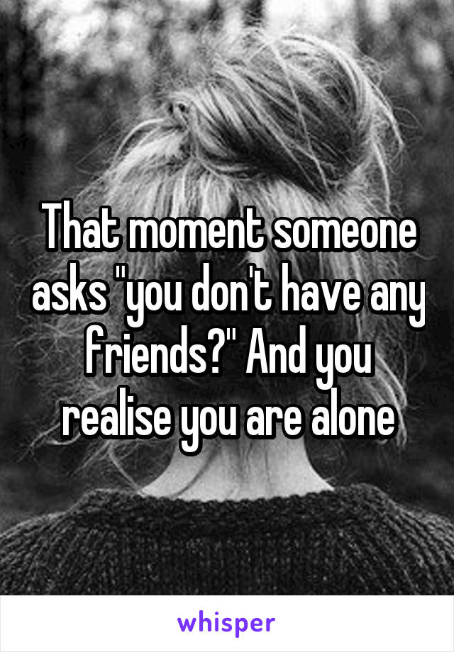 That moment someone asks "you don't have any friends?" And you realise you are alone