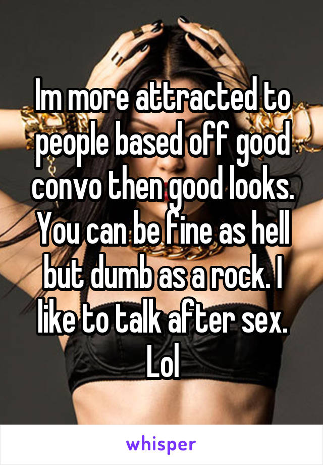 Im more attracted to people based off good convo then good looks. You can be fine as hell but dumb as a rock. I like to talk after sex. Lol