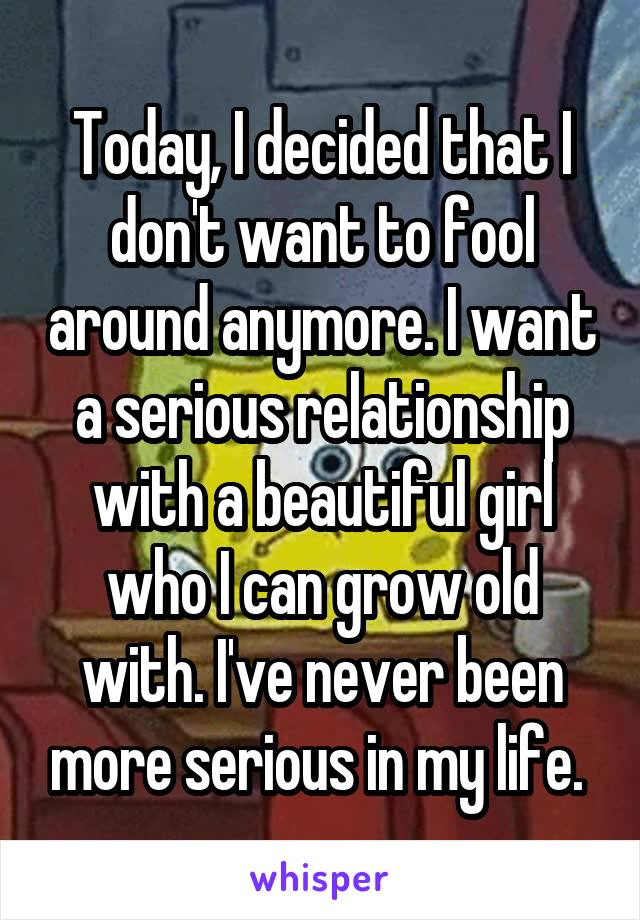 Today, I decided that I don't want to fool around anymore. I want a serious relationship with a beautiful girl who I can grow old with. I've never been more serious in my life. 