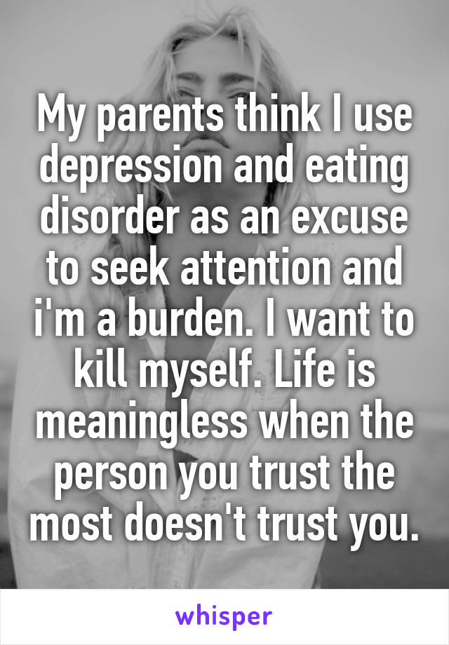 My parents think I use depression and eating disorder as an excuse to seek attention and i'm a burden. I want to kill myself. Life is meaningless when the person you trust the most doesn't trust you.