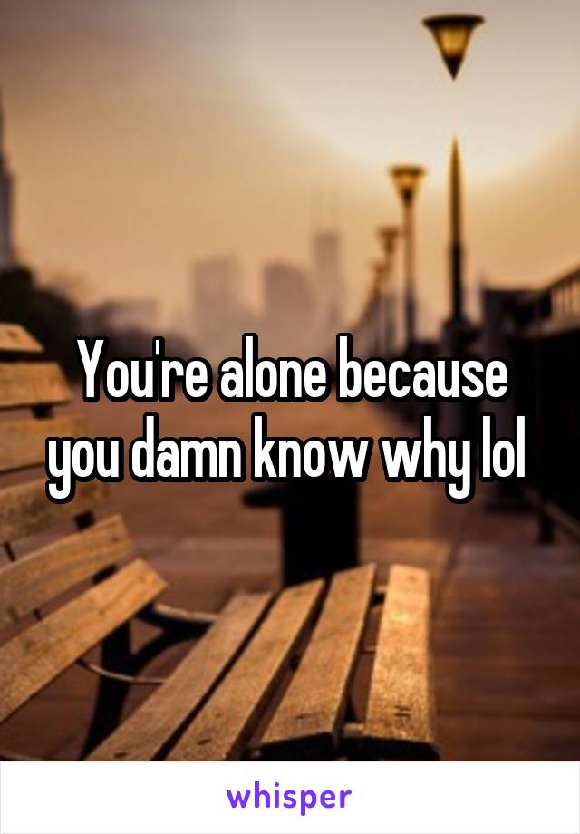 You're alone because you damn know why lol 