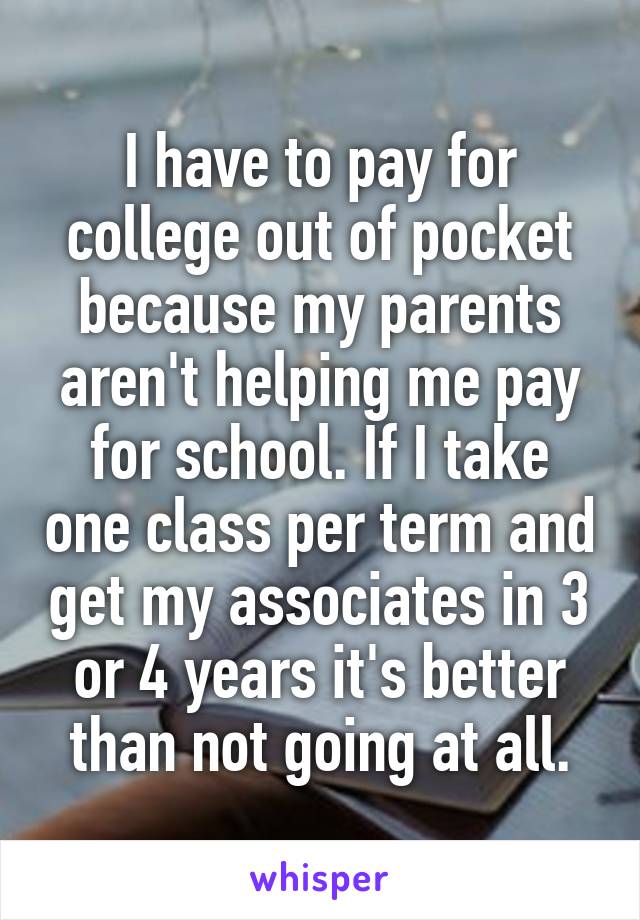 I have to pay for college out of pocket because my parents aren't helping me pay for school. If I take one class per term and get my associates in 3 or 4 years it's better than not going at all.