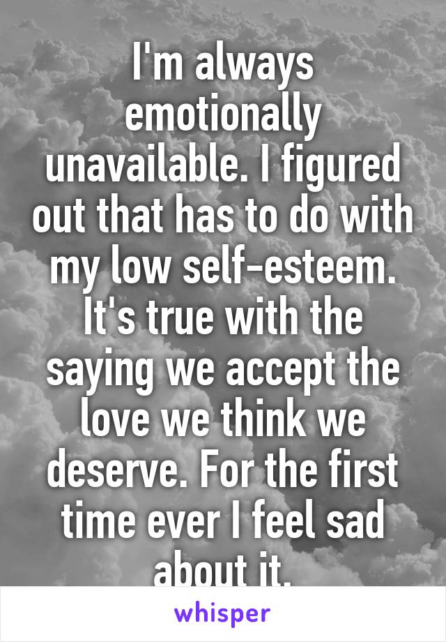 I'm always emotionally unavailable. I figured out that has to do with my low self-esteem. It's true with the saying we accept the love we think we deserve. For the first time ever I feel sad about it.