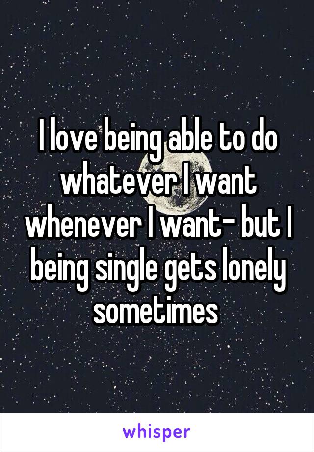 I love being able to do whatever I want whenever I want- but I being single gets lonely sometimes 