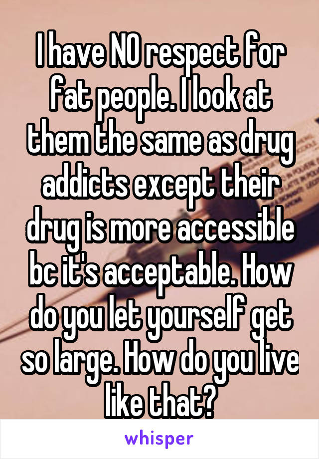 I have NO respect for fat people. I look at them the same as drug addicts except their drug is more accessible bc it's acceptable. How do you let yourself get so large. How do you live like that?