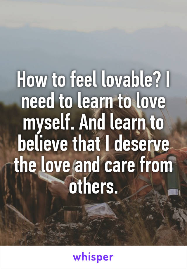 How to feel lovable? I need to learn to love myself. And learn to believe that I deserve the love and care from others.