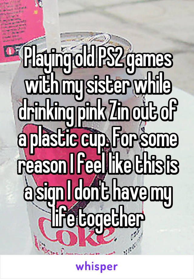 Playing old PS2 games with my sister while drinking pink Zin out of a plastic cup. For some reason I feel like this is a sign I don't have my life together