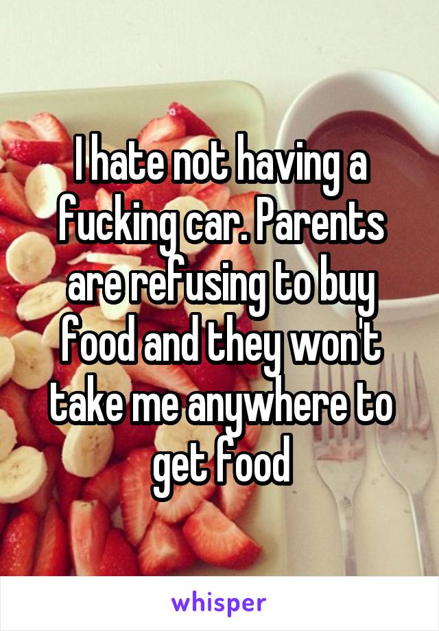 I hate not having a fucking car. Parents are refusing to buy food and they won't take me anywhere to get food