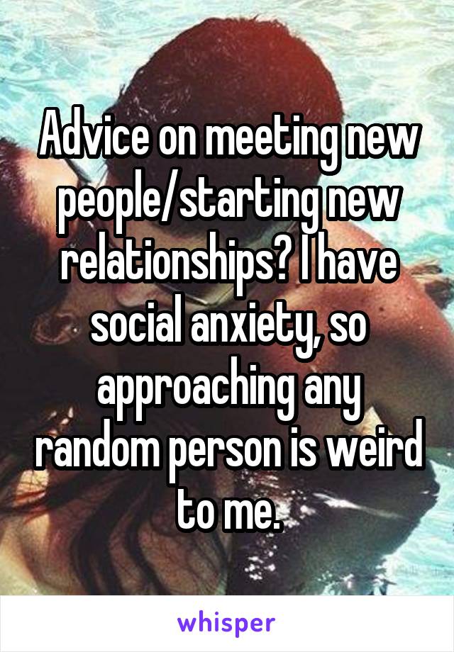 Advice on meeting new people/starting new relationships? I have social anxiety, so approaching any random person is weird to me.