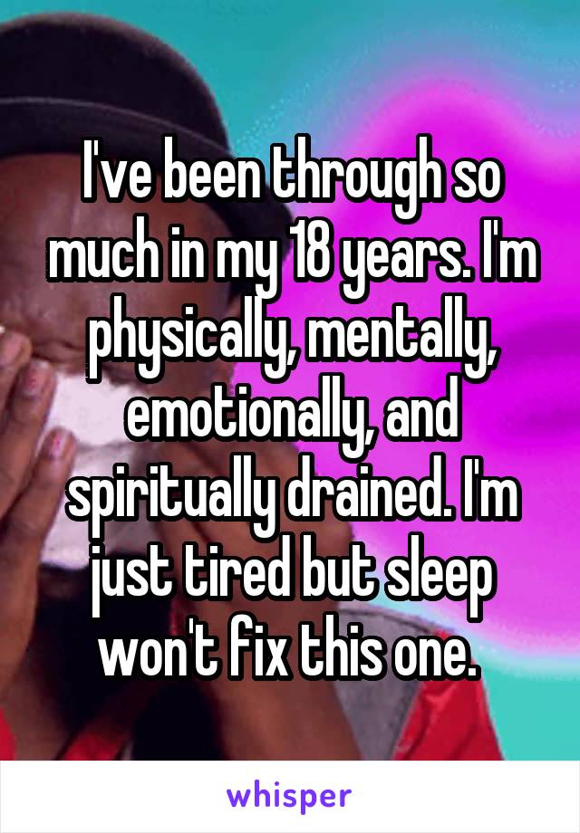 I've been through so much in my 18 years. I'm physically, mentally, emotionally, and spiritually drained. I'm just tired but sleep won't fix this one. 