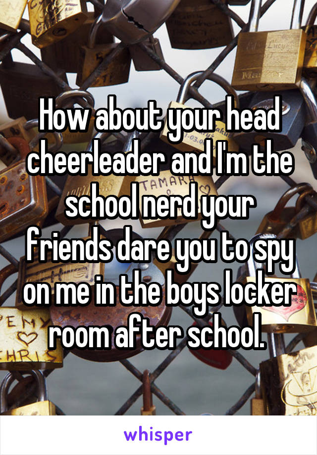 How about your head cheerleader and I'm the school nerd your friends dare you to spy on me in the boys locker room after school. 