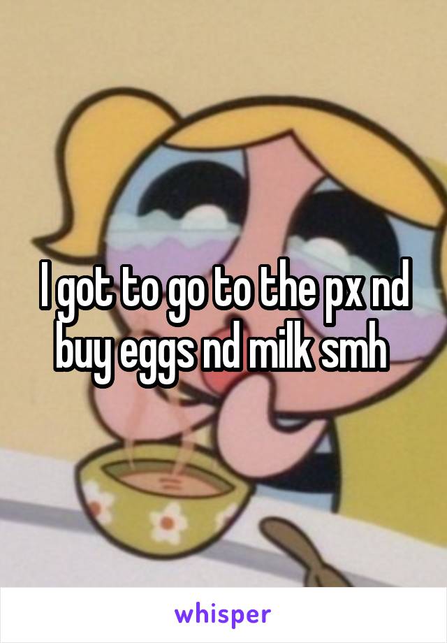 I got to go to the px nd buy eggs nd milk smh 