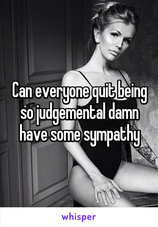 Can everyone quit being so judgemental damn have some sympathy