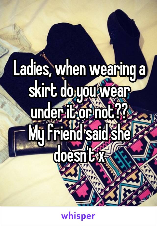 Ladies, when wearing a skirt do you wear under it or not??
My friend said she doesn't x