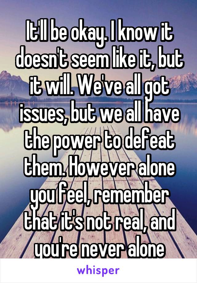 It'll be okay. I know it doesn't seem like it, but it will. We've all got issues, but we all have the power to defeat them. However alone you feel, remember that it's not real, and you're never alone