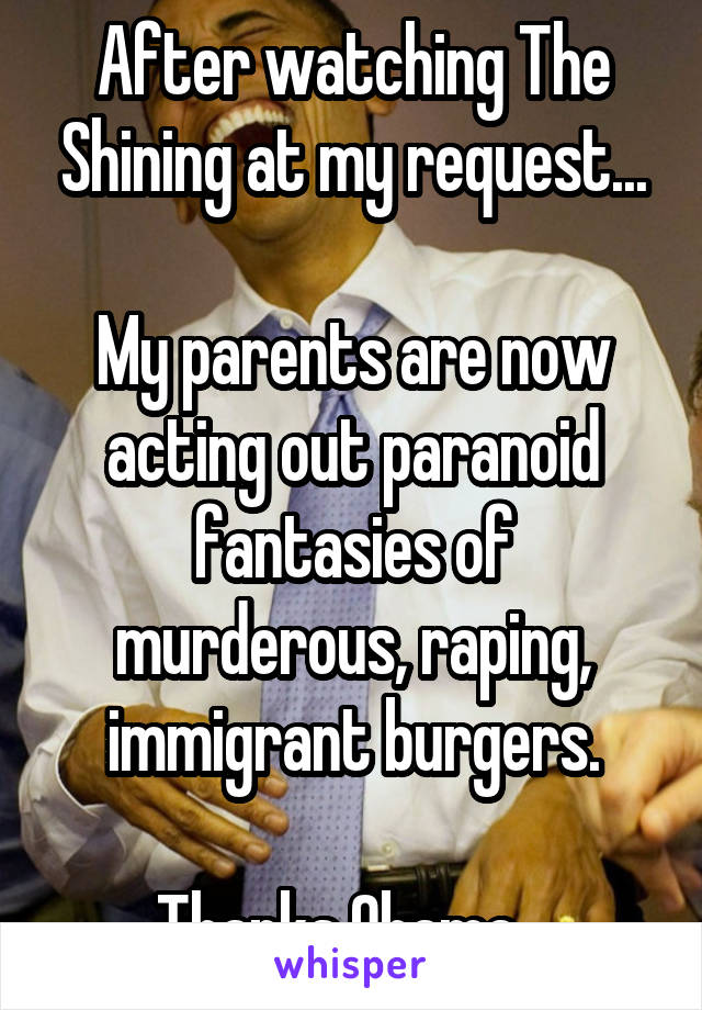 After watching The Shining at my request...

My parents are now acting out paranoid fantasies of murderous, raping, immigrant burgers.

Thanks Obama...