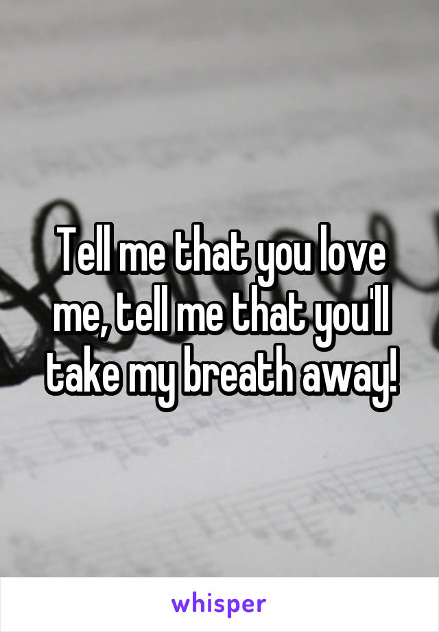 Tell me that you love me, tell me that you'll take my breath away!