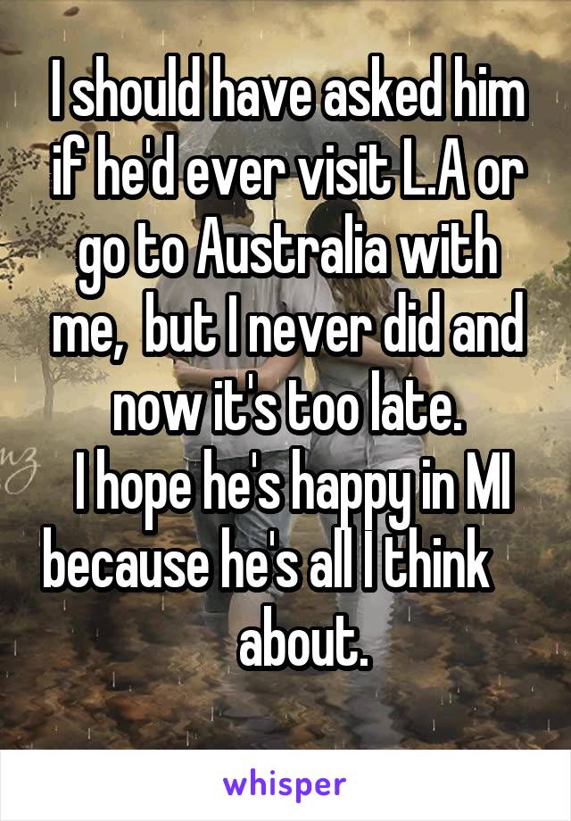 I should have asked him if he'd ever visit L.A or go to Australia with me,  but I never did and now it's too late.
 I hope he's happy in MI because he's all I think        about.
