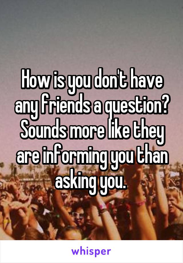 How is you don't have any friends a question? Sounds more like they are informing you than asking you. 