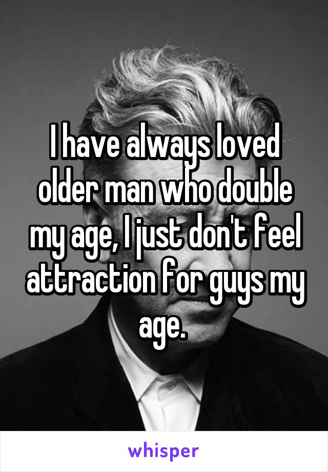 I have always loved older man who double my age, I just don't feel attraction for guys my age. 