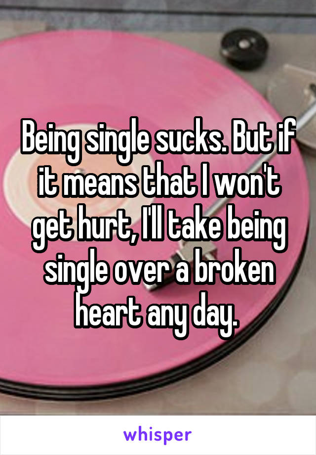 Being single sucks. But if it means that I won't get hurt, I'll take being single over a broken heart any day. 