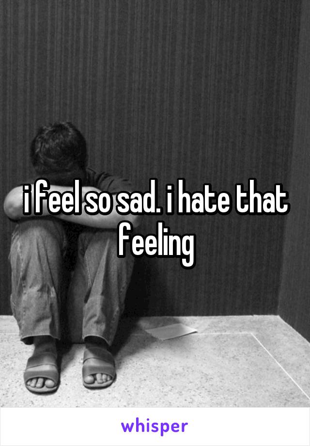 i feel so sad. i hate that feeling