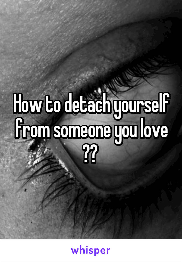 How to detach yourself from someone you love ?? 